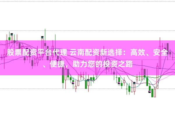 股票配资平台代理 云南配资新选择：高效、安全、便捷，助力您的投资之路