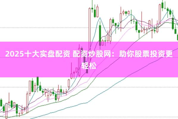 2025十大实盘配资 配资炒股网：助你股票投资更轻松