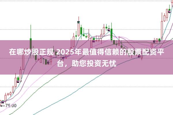 在哪炒股正规 2025年最值得信赖的股票配资平台,助您投资无忧