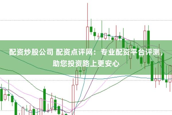 配资炒股公司 配资点评网：专业配资平台评测，助您投资路上更安心