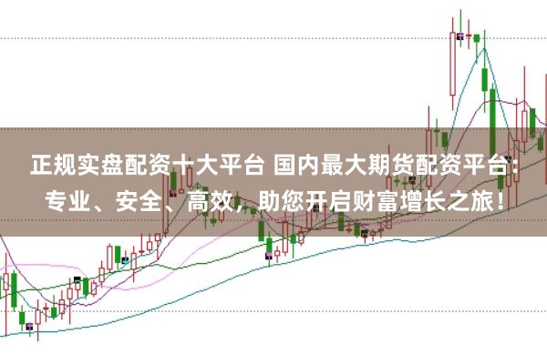 正规实盘配资十大平台 国内最大期货配资平台：专业、安全、高效，助您开启财富增长之旅！