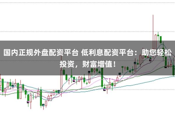 国内正规外盘配资平台 低利息配资平台:助您轻松投资,财富增值!
