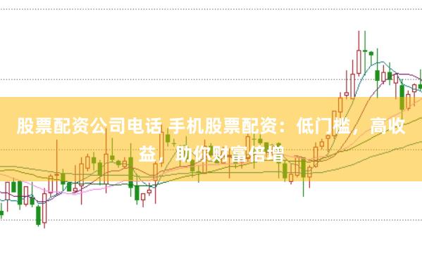 股票配资公司电话 手机股票配资：低门槛，高收益，助你财富倍增