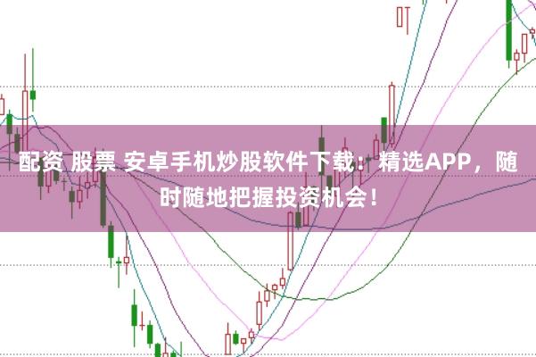 配资 股票 安卓手机炒股软件下载：精选APP，随时随地把握投资机会！