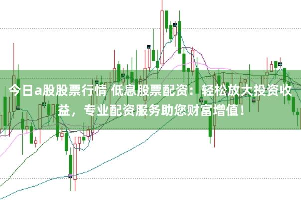 今日a股股票行情 低息股票配资：轻松放大投资收益，专业配资服务助您财富增值！
