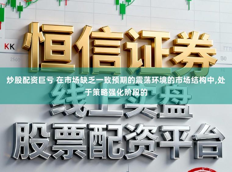 炒股配资巨亏 在市场缺乏一致预期的震荡环境的市场结构中，处于策略强化阶段的