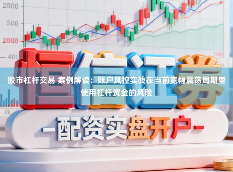 股市杠杆交易 案例解读：账户风控实践在当前宽幅震荡周期里使用杠杆资金的风险