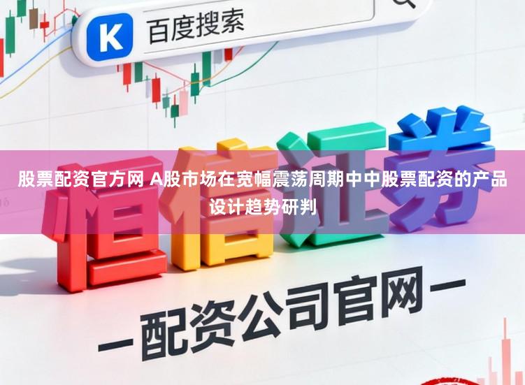 股票配资官方网 A股市场在宽幅震荡周期中中股票配资的产品设计趋势研判