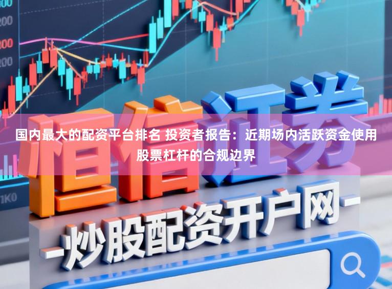 国内最大的配资平台排名 投资者报告：近期场内活跃资金使用股票杠杆的合规边界