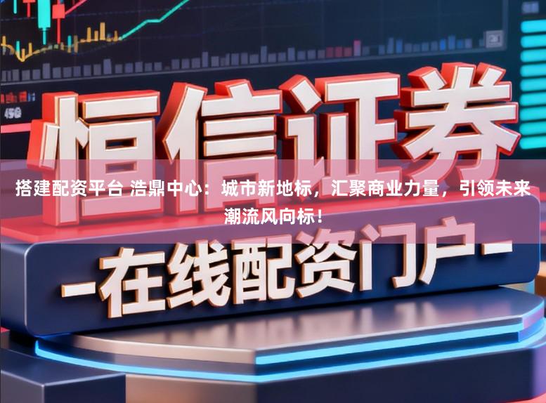 搭建配资平台 浩鼎中心：城市新地标，汇聚商业力量，引领未来潮流风向标！